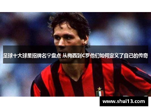足球十大球星招牌名字盘点 从梅西到C罗他们如何定义了自己的传奇